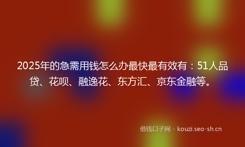 2025年的急需用钱怎么办最快最有效有：51人品贷、花呗、融逸花、东方汇、京东金融等。