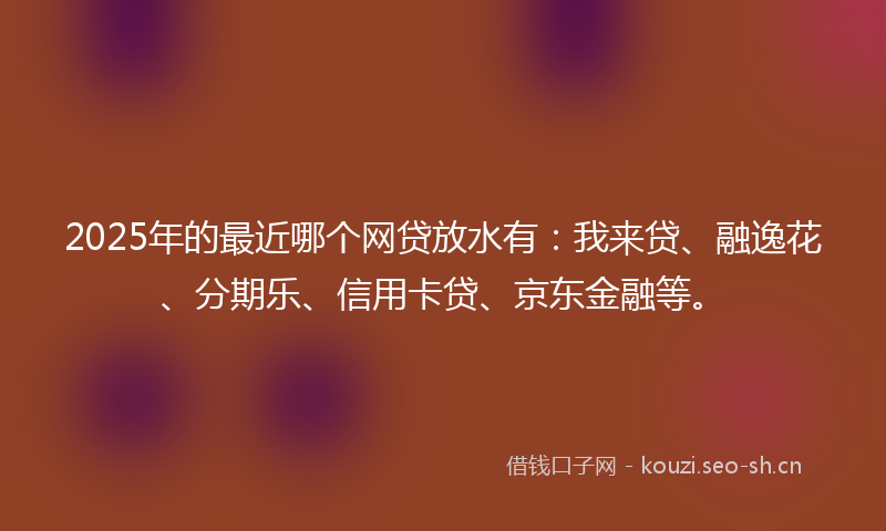 2025年的最近哪个网贷放水有：我来贷、融逸花、分期乐、信用卡贷、京东金融等。