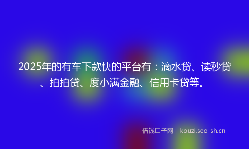 2025年的有车下款快的平台有：滴水贷、读秒贷、拍拍贷、度小满金融、信用卡贷等。