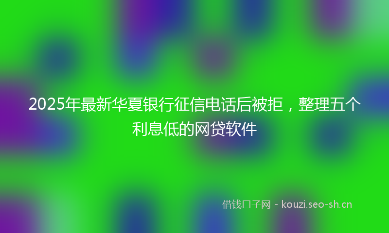 2025年最新华夏银行征信电话后被拒，整理五个利息低的网贷软件