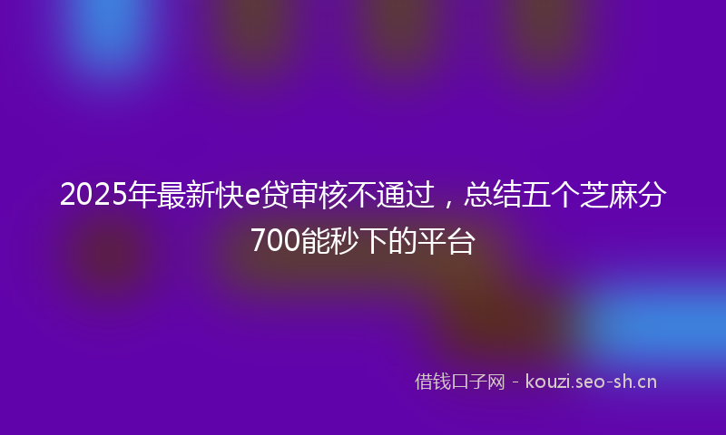 2025年最新快e贷审核不通过，总结五个芝麻分700能秒下的平台