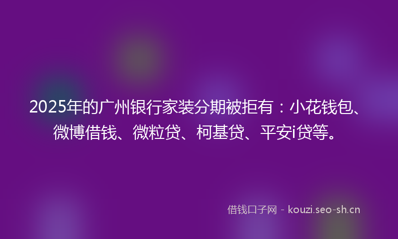 2025年的广州银行家装分期被拒有：小花钱包、微博借钱、微粒贷、柯基贷、平安i贷等。