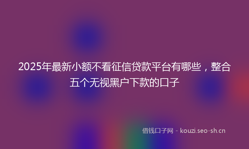 2025年最新小额不看征信贷款平台有哪些，整合五个无视黑户下款的口子