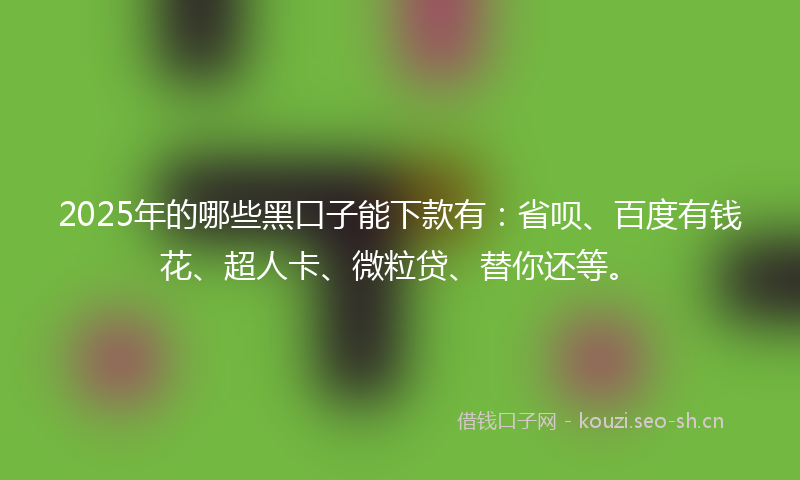2025年的哪些黑口子能下款有：省呗、百度有钱花、超人卡、微粒贷、替你还等。