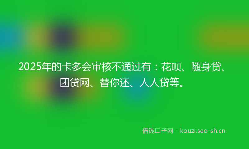 2025年的卡多会审核不通过有：花呗、随身贷、团贷网、替你还、人人贷等。