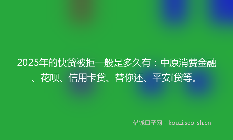 2025年的快贷被拒一般是多久有：中原消费金融、花呗、信用卡贷、替你还、平安i贷等。