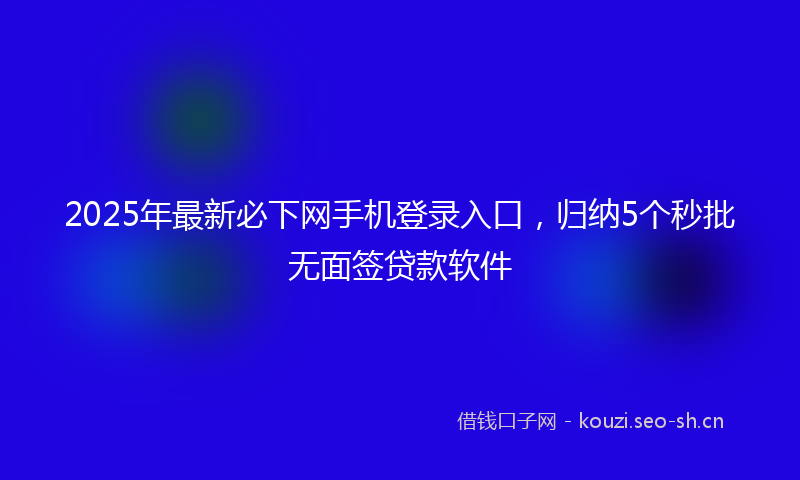 2025年最新必下网手机登录入口，归纳5个秒批无面签贷款软件