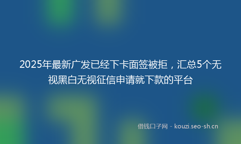 2025年最新广发已经下卡面签被拒，汇总5个无视黑白无视征信申请就下款的平台