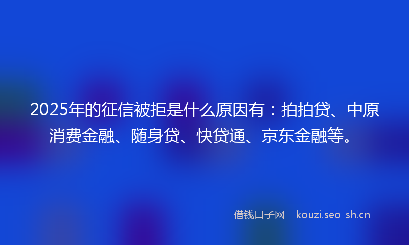 2025年的征信被拒是什么原因有：拍拍贷、中原消费金融、随身贷、快贷通、京东金融等。