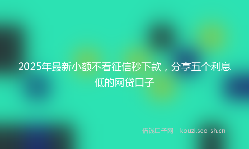 2025年最新小额不看征信秒下款，分享五个利息低的网贷口子