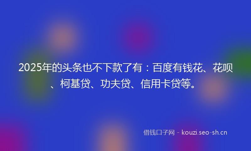 2025年的头条也不下款了有：百度有钱花、花呗、柯基贷、功夫贷、信用卡贷等。