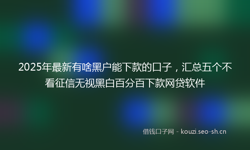 2025年最新有啥黑户能下款的口子，汇总五个不看征信无视黑白百分百下款网贷软件