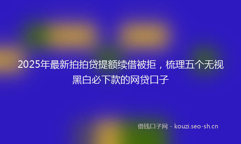 2025年最新拍拍贷提额续借被拒，梳理五个无视黑白必下款的网贷口子