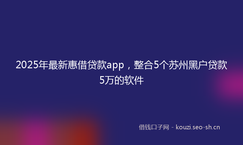 2025年最新惠借贷款app，整合5个苏州黑户贷款5万的软件
