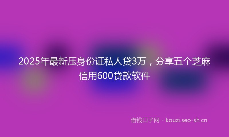 2025年最新压身份证私人贷3万，分享五个芝麻信用600贷款软件