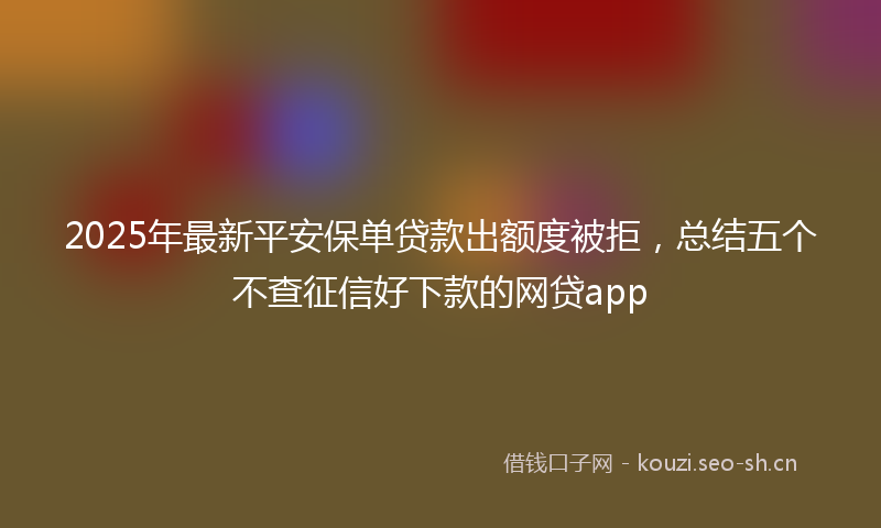 2025年最新平安保单贷款出额度被拒，总结五个不查征信好下款的网贷app