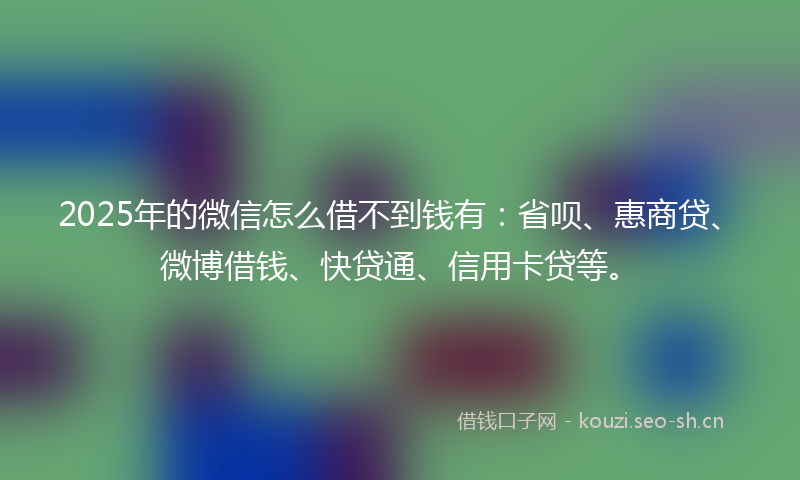 2025年的微信怎么借不到钱有：省呗、惠商贷、微博借钱、快贷通、信用卡贷等。