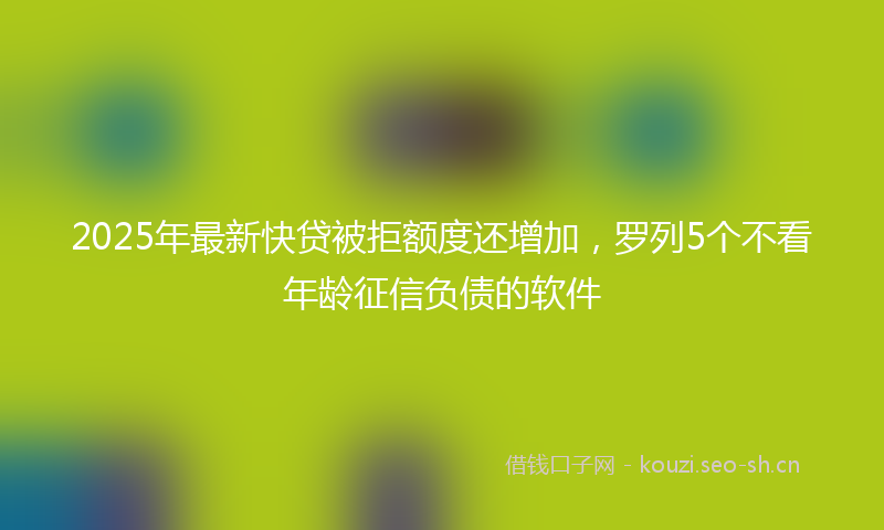 2025年最新快贷被拒额度还增加，罗列5个不看年龄征信负债的软件