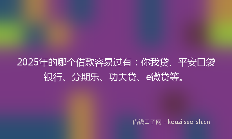 2025年的哪个借款容易过有：你我贷、平安口袋银行、分期乐、功夫贷、e微贷等。