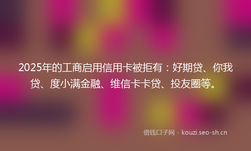 2025年的工商启用信用卡被拒有：好期贷、你我贷、度小满金融、维信卡卡贷、投友圈等。