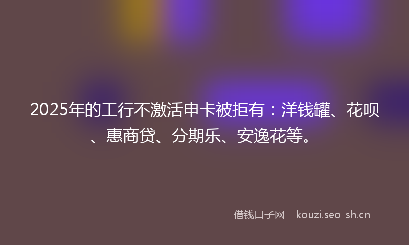 2025年的工行不激活申卡被拒有：洋钱罐、花呗、惠商贷、分期乐、安逸花等。