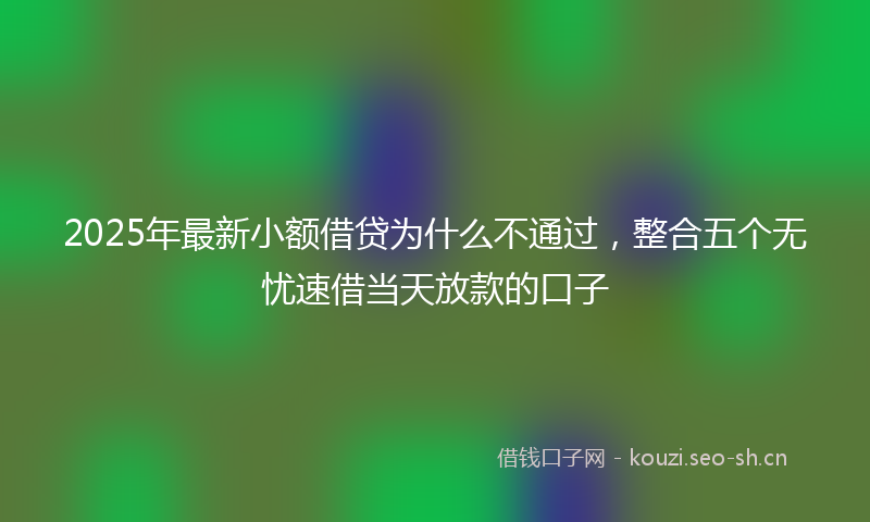 2025年最新小额借贷为什么不通过，整合五个无忧速借当天放款的口子