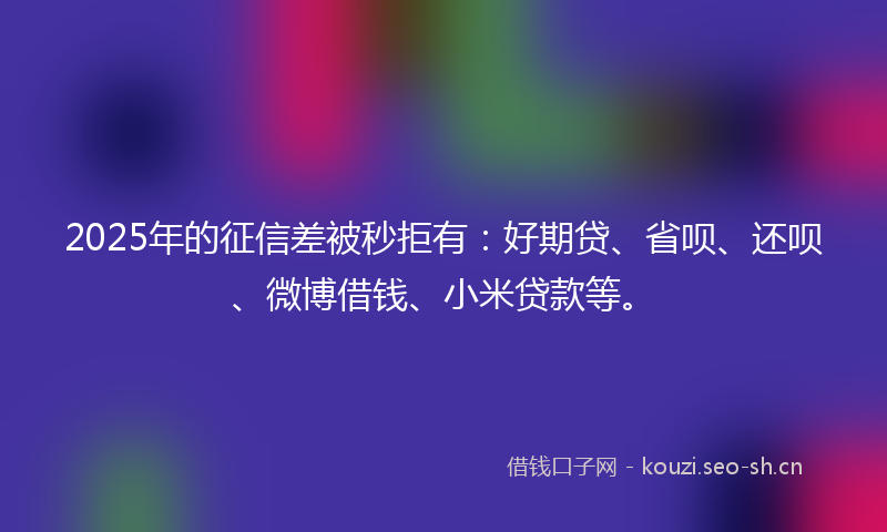 2025年的征信差被秒拒有：好期贷、省呗、还呗、微博借钱、小米贷款等。