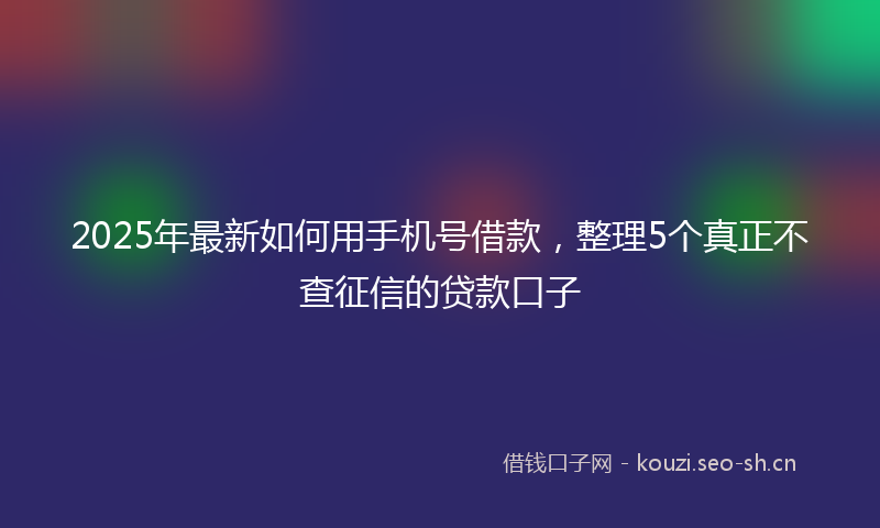 2025年最新如何用手机号借款，整理5个真正不查征信的贷款口子