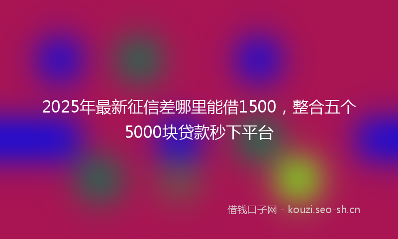 2025年最新征信差哪里能借1500，整合五个5000块贷款秒下平台