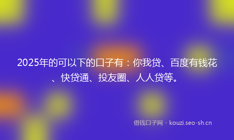 2025年的可以下的口子有：你我贷、百度有钱花、快贷通、投友圈、人人贷等。
