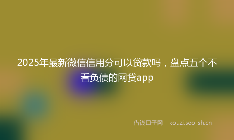 2025年最新微信信用分可以贷款吗，盘点五个不看负债的网贷app
