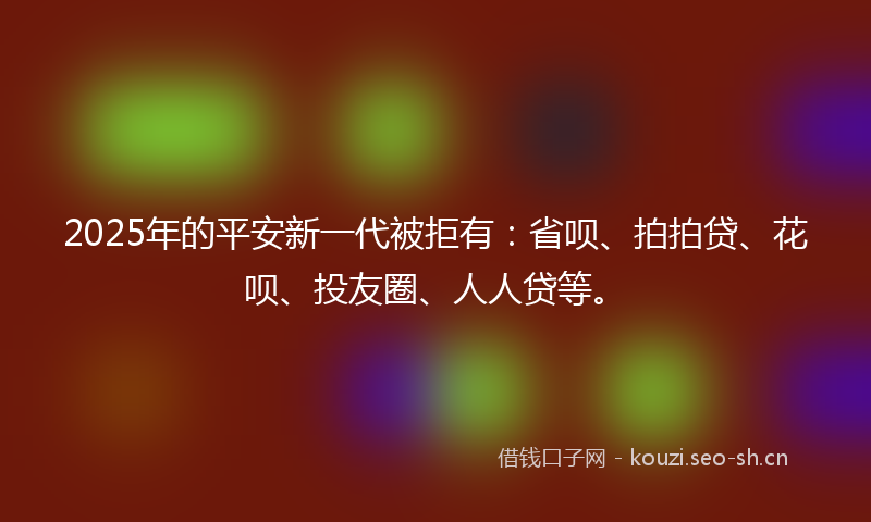 2025年的平安新一代被拒有：省呗、拍拍贷、花呗、投友圈、人人贷等。