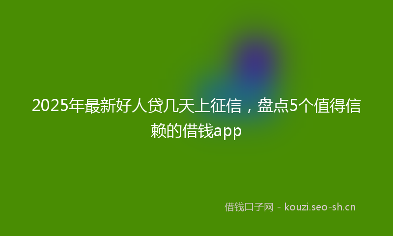 2025年最新好人贷几天上征信，盘点5个值得信赖的借钱app