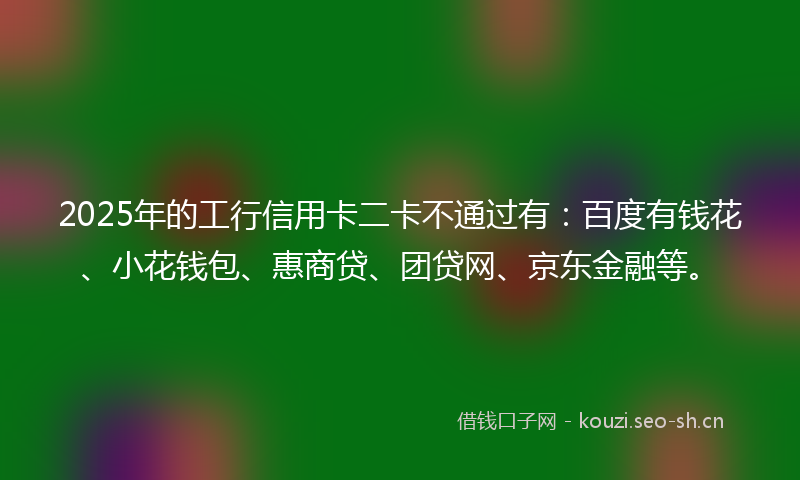 2025年的工行信用卡二卡不通过有：百度有钱花、小花钱包、惠商贷、团贷网、京东金融等。