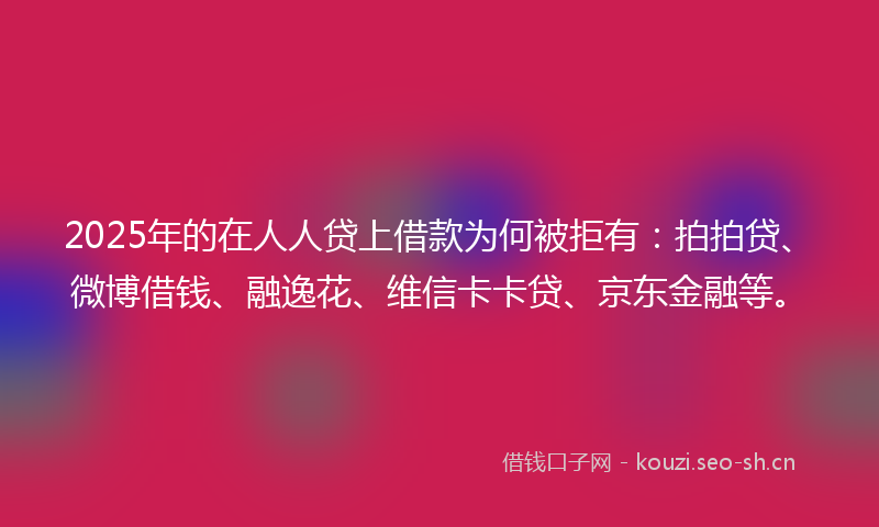 2025年的在人人贷上借款为何被拒有:拍拍贷、微博借钱、融逸花、维信卡卡贷、京东金融等。