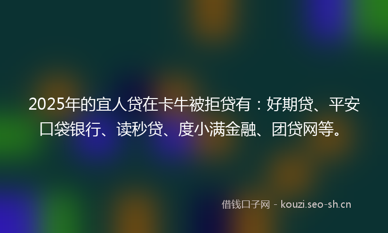 2025年的宜人贷在卡牛被拒贷有：好期贷、平安口袋银行、读秒贷、度小满金融、团贷网等。
