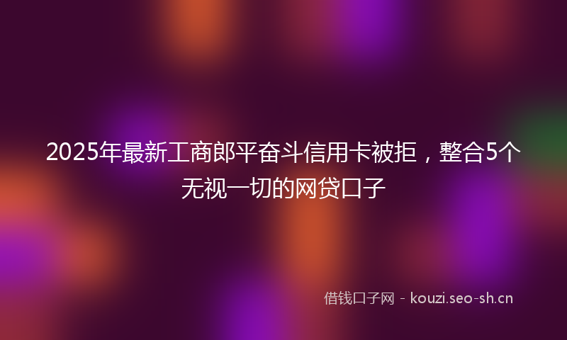 2025年最新工商郎平奋斗信用卡被拒，整合5个无视一切的网贷口子