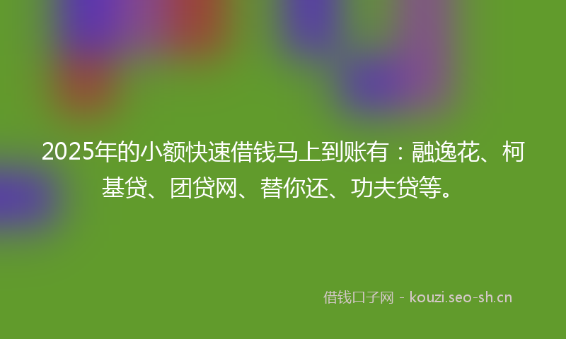 2025年的小额快速借钱马上到账有：融逸花、柯基贷、团贷网、替你还、功夫贷等。