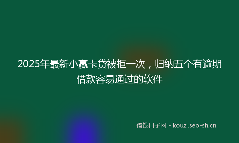 2025年最新小赢卡贷被拒一次，归纳五个有逾期借款容易通过的软件