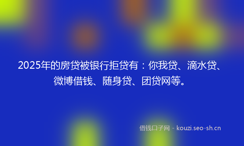 2025年的房贷被银行拒贷有：你我贷、滴水贷、微博借钱、随身贷、团贷网等。