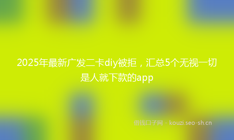 2025年最新广发二卡diy被拒，汇总5个无视一切是人就下款的app