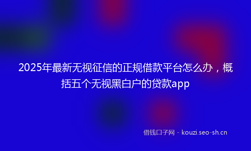 2025年最新无视征信的正规借款平台怎么办，概括五个无视黑白户的贷款app