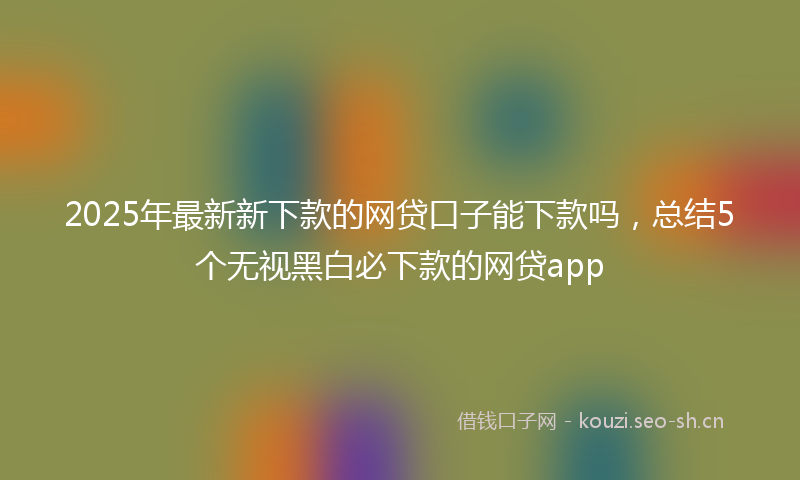 2025年最新新下款的网贷口子能下款吗，总结5个无视黑白必下款的网贷app
