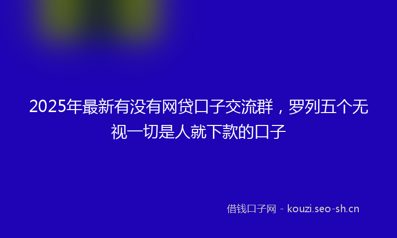2025年最新有没有网贷口子交流群，罗列五个无视一切是人就下款的口子
