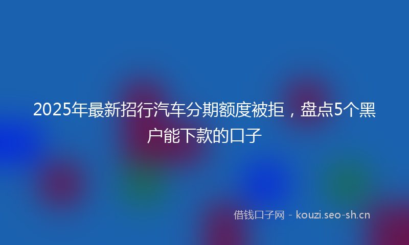 2025年最新招行汽车分期额度被拒，盘点5个黑户能下款的口子