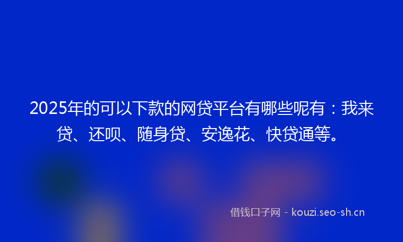 2025年的可以下款的网贷平台有哪些呢有：我来贷、还呗、随身贷、安逸花、快贷通等。