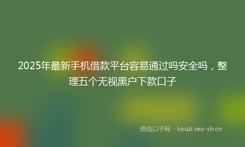 2025年最新手机借款平台容易通过吗安全吗，整理五个无视黑户下款口子