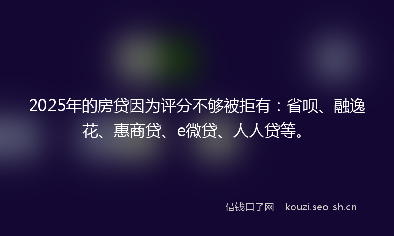 2025年的房贷因为评分不够被拒有：省呗、融逸花、惠商贷、e微贷、人人贷等。