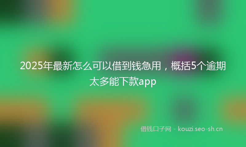 2025年最新怎么可以借到钱急用，概括5个逾期太多能下款app