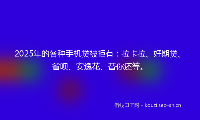 2025年的各种手机贷被拒有：拉卡拉、好期贷、省呗、安逸花、替你还等。
